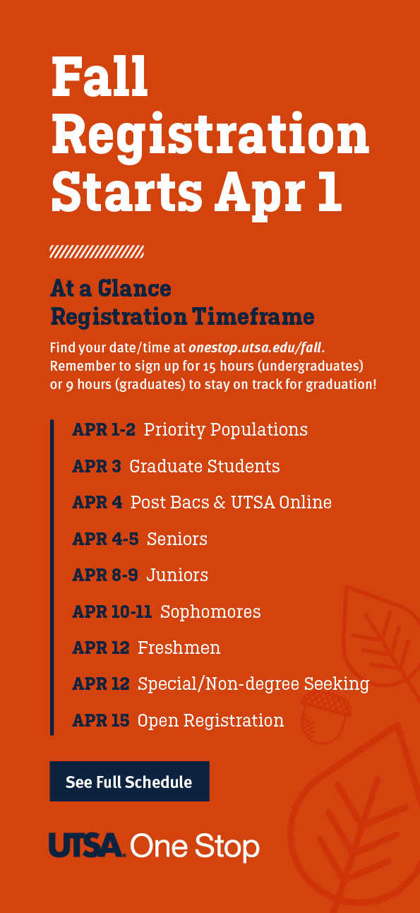 Fall Registration Starts April 1st. At a Glance Registration Timeframe, find your date/time at onestop.utsa.edu/fall. Remember to sign up for 15 hours (undergraduates) or 9 hours (graduates) to stay on track for graducation! See Full Schedule at UTSA One Stop.