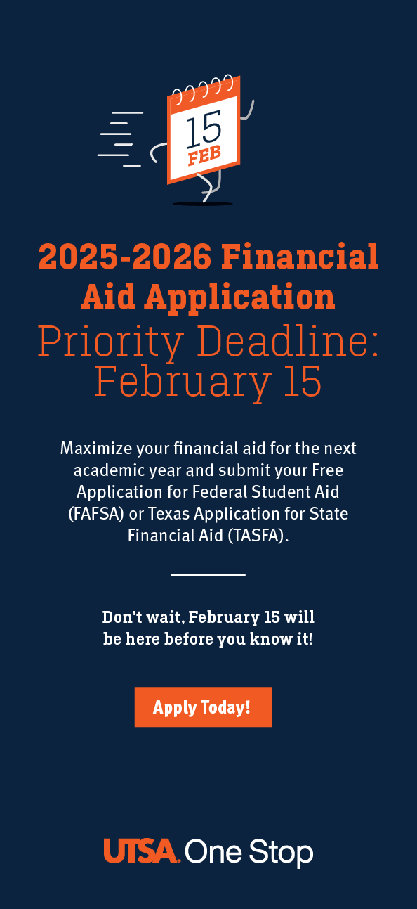 2025-2026 Financial Aid Application, Priority Deadline: February 15. Maximize your financial aid for the next academic year and submit your Free Application for Federal Student Aid (FAFSA) or Texas Application for State Financial Aid (TASFA). Don't wait, February 15 will be here before you know it! Apply Today at onestop.utsa.edu/