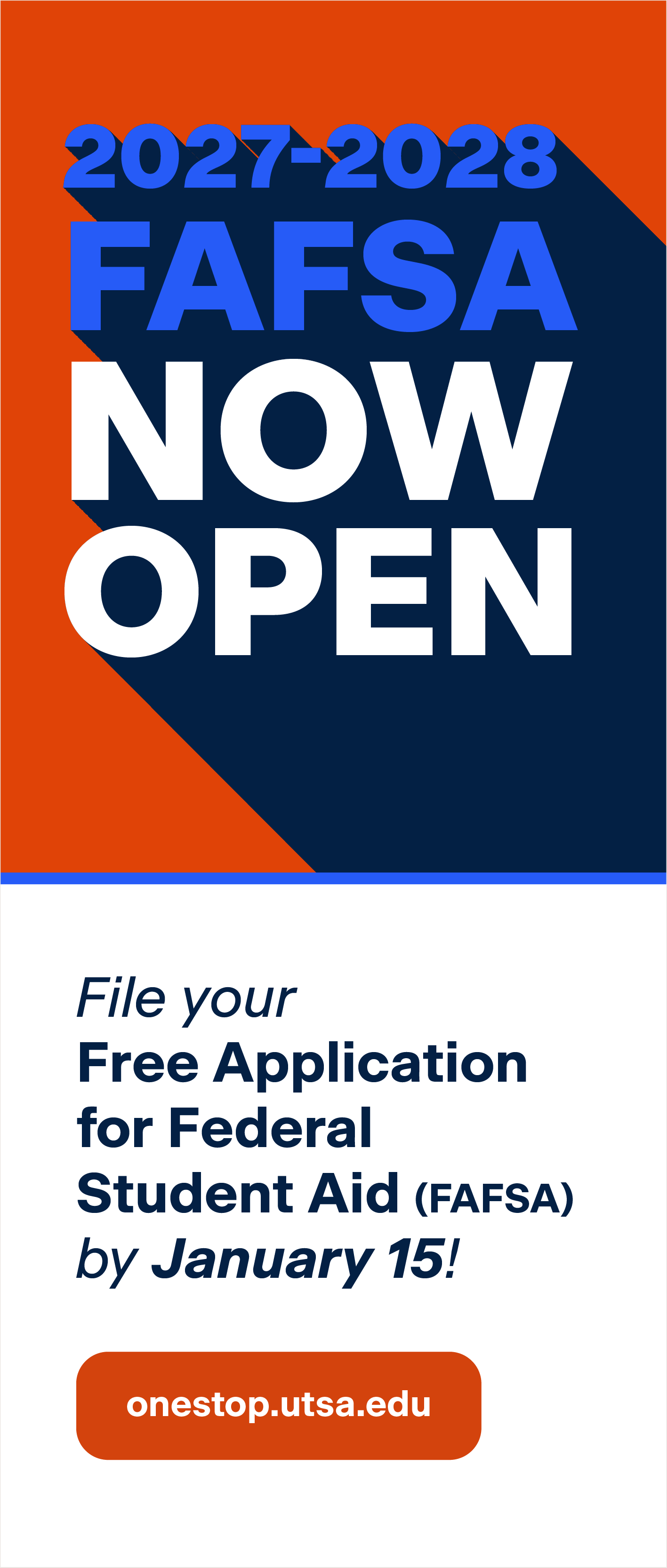 2027-2028 Free Application for Federal Student Aid is now open. File your Free Application for Federal Student Aid (FAFSA) by January 15! Visit onestop.utsa.edu for more information.